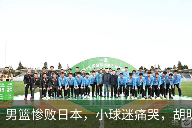 男篮惨败日本，小球迷痛哭，胡明轩自责不够狠，郭士强甩锅：赛前早已强调